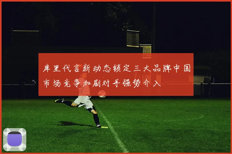 库里代言新动态锁定三大品牌中国市场竞争加剧对手强势介入