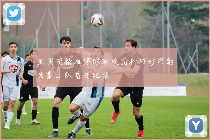 王国明精准停球助攻瓦科巧妙吊射为泰山队首开纪录
