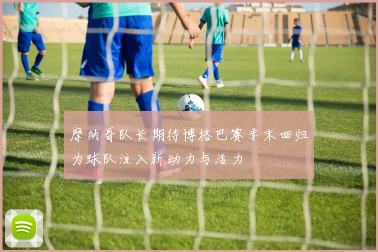 摩纳哥队长期待博格巴赛季末回归为球队注入新动力与活力