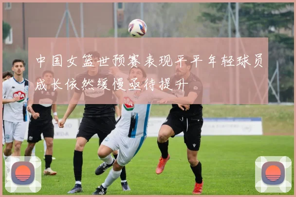 中国女篮世预赛表现平平年轻球员成长依然缓慢亟待提升