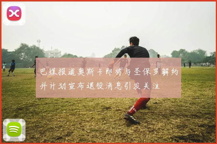 巴媒报道奥斯卡即将与圣保罗解约并计划宣布退役消息引发关注