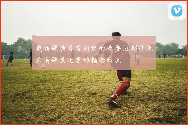 奥特强调日常训练的重要性期待未来高强度比赛的精彩对决