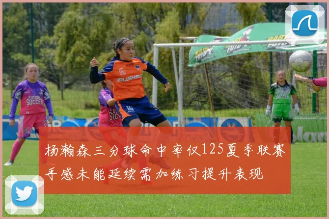 杨瀚森三分球命中率仅125夏季联赛手感未能延续需加练习提升表现