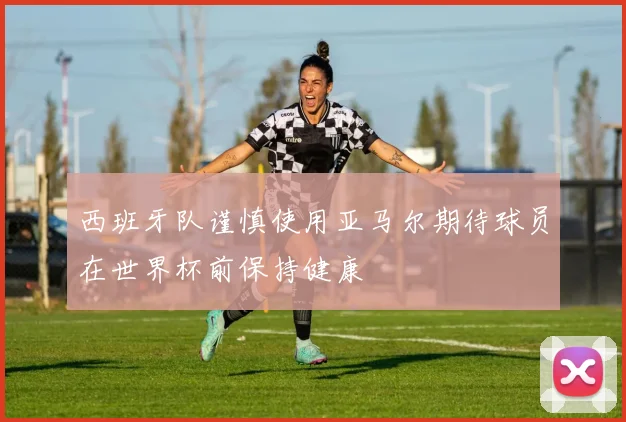 西班牙队谨慎使用亚马尔期待球员在世界杯前保持健康