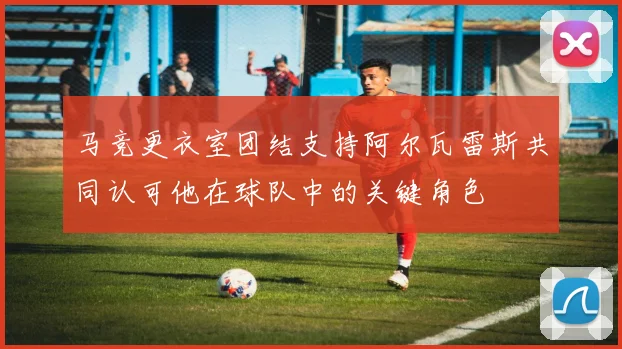 马竞更衣室团结支持阿尔瓦雷斯共同认可他在球队中的关键角色