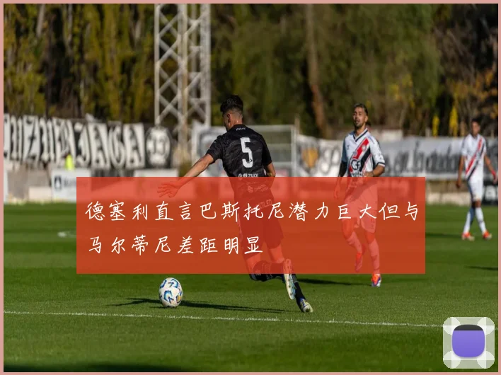 德塞利直言巴斯托尼潜力巨大但与马尔蒂尼差距明显