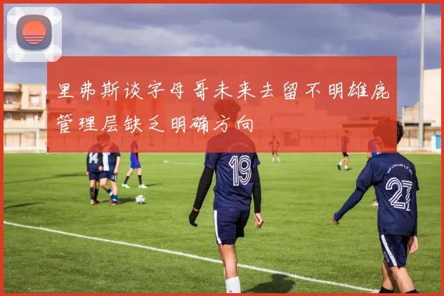 里弗斯谈字母哥未来去留不明雄鹿管理层缺乏明确方向