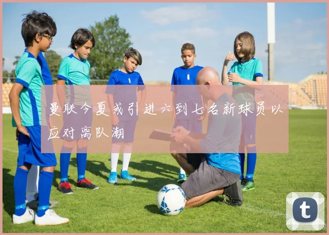 曼联今夏或引进六到七名新球员以应对离队潮