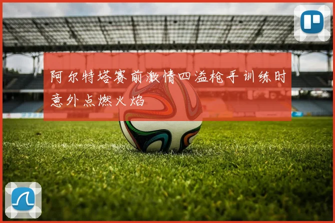 阿尔特塔赛前激情四溢枪手训练时意外点燃火焰