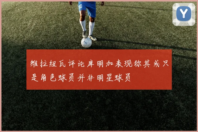 维拉纽瓦评论库明加表现称其或只是角色球员并非明星球员