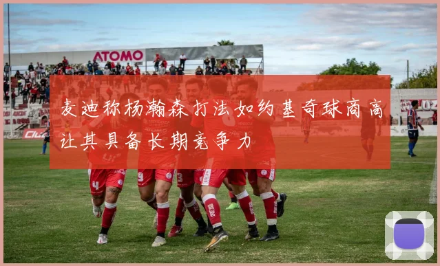 麦迪称杨瀚森打法如约基奇球商高让其具备长期竞争力