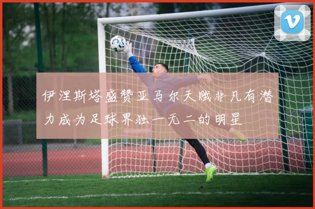 伊涅斯塔盛赞亚马尔天赋非凡有潜力成为足球界独一无二的明星