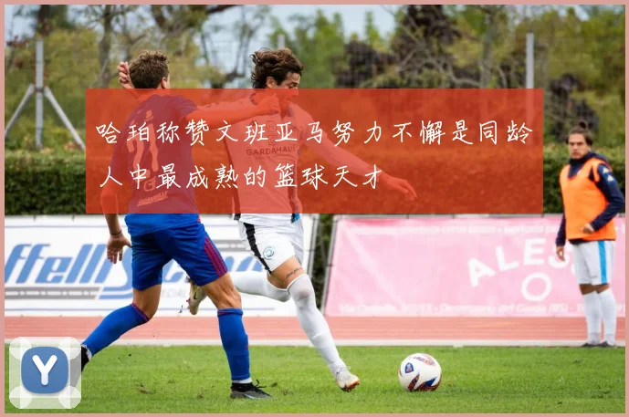 哈珀称赞文班亚马努力不懈是同龄人中最成熟的篮球天才
