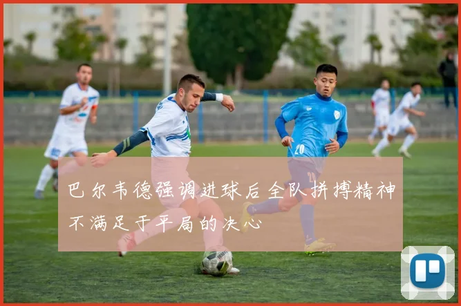 巴尔韦德强调进球后全队拼搏精神不满足于平局的决心