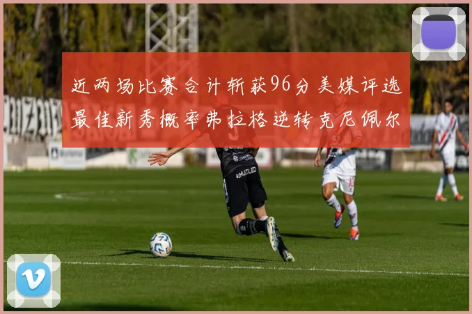 近两场比赛合计斩获96分美媒评选最佳新秀概率弗拉格逆转克尼佩尔