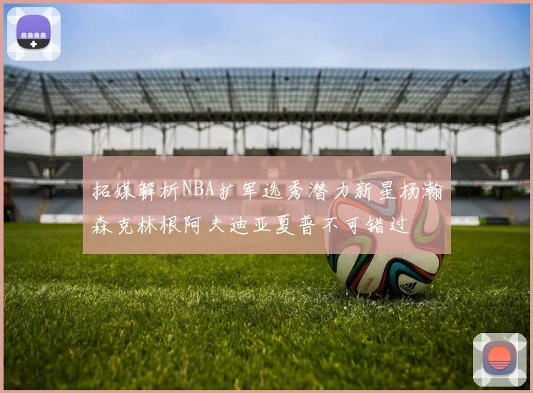 拓媒解析NBA扩军选秀潜力新星杨瀚森克林根阿夫迪亚夏普不可错过