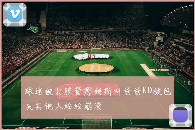 球迷被打服管詹姆斯叫爸爸KD被包夹其他人纷纷崩溃