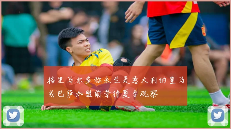 格里马尔多称米兰是意大利的皇马或巴萨加盟前景待夏季观察