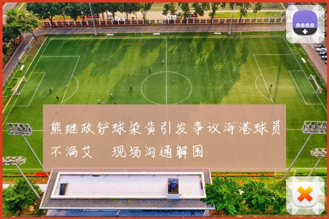 熊继政铲球染黄引发争议海港球员不满艾堃现场沟通解围